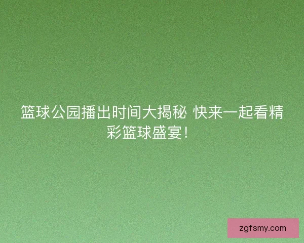 篮球公园播出时间大揭秘 快来一起看精彩篮球盛宴！