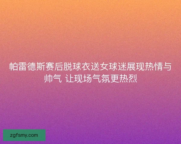 帕雷德斯赛后脱球衣送女球迷展现热情与帅气 让现场气氛更热烈