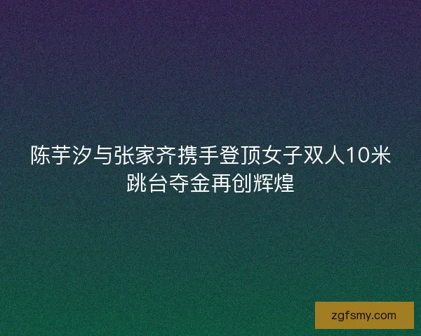 陈芋汐与张家齐携手登顶女子双人10米跳台夺金再创辉煌