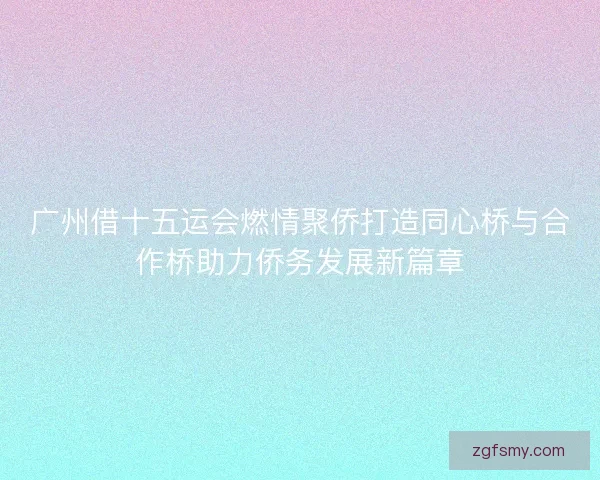 广州借十五运会燃情聚侨打造同心桥与合作桥助力侨务发展新篇章