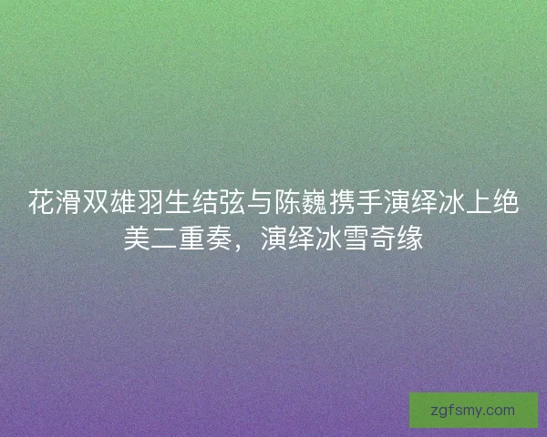 花滑双雄羽生结弦与陈巍携手演绎冰上绝美二重奏，演绎冰雪奇缘