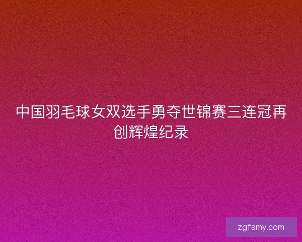 中国羽毛球女双选手勇夺世锦赛三连冠再创辉煌纪录